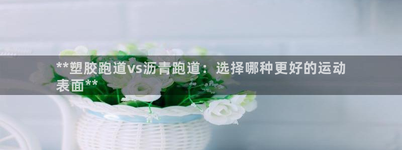 尊龙d88官网新版：**塑胶跑道vs沥青跑道：选择哪种更好的运动
表面**